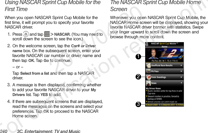 240 3C. Entertainment: TV and MusicUsing NASCAR Sprint Cup Mobile for the First TimeWhen you open NASCAR Sprint Cup Mobile for the first time, it will prompt you to specify your favorite NASCAR driver.1. Press   and tap   &gt; NASCAR. (You may need to scroll down the screen to see the icon.)2. On the welcome screen, tap the Car# or Driver name box. On the subsequent screen, enter your favorite NASCAR car number or driver name and then tap OK. Tap Go to continue.– or –Tap Select from a list and then tap a NASCAR driver.3. A message is then displayed, confirming whether to add your favorite NASCAR driver to your My Drivers list. Tap YES to add.4. If there are subsequent screens that are displayed, read the messages on the screens and select your preferences. Tap OK to proceed to the NASCAR Home screen.The NASCAR Sprint Cup Mobile Home ScreenWhenever you open NASCAR Sprint Cup Mobile, the NASCAR Home screen will be displayed, showing your favorite NASCAR driver banner with statistics. Swipe your finger upward to scroll down the screen and browse through more content. 123              2011/04/20  For certification review only