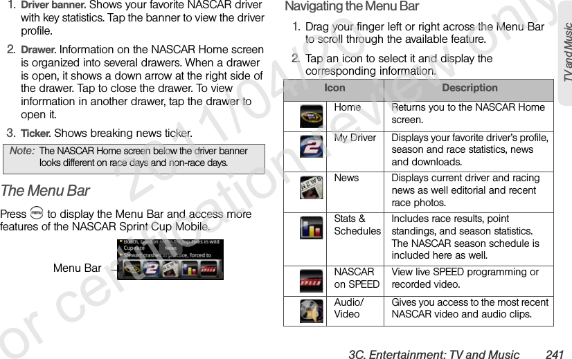 3C. Entertainment: TV and Music 241TV and Music1. Driver banner. Shows your favorite NASCAR driver with key statistics. Tap the banner to view the driver profile.2. Drawer. Information on the NASCAR Home screen is organized into several drawers. When a drawer is open, it shows a down arrow at the right side of the drawer. Tap to close the drawer. To view information in another drawer, tap the drawer to open it.3. Ticker. Shows breaking news ticker.The Menu BarPress   to display the Menu Bar and access more features of the NASCAR Sprint Cup Mobile.Navigating the Menu Bar1. Drag your finger left or right across the Menu Bar to scroll through the available feature.2. Tap an icon to select it and display the corresponding information.Note: The NASCAR Home screen below the driver banner looks different on race days and non-race days.Menu BarIcon DescriptionHome Returns you to the NASCAR Home screen.My Driver Displays your favorite driver’s profile, season and race statistics, news and downloads.News Displays current driver and racing news as well editorial and recent race photos. Stats &amp; SchedulesIncludes race results, point standings, and season statistics. The NASCAR season schedule is included here as well. NASCAR on SPEEDView live SPEED programming or recorded video. Audio/VideoGives you access to the most recent NASCAR video and audio clips.              2011/04/20  For certification review only