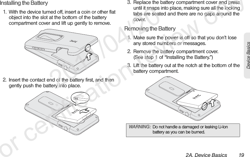 2A. Device Basics 19Device BasicsInstalling the Battery1. With the device turned off, insert a coin or other flat object into the slot at the bottom of the battery compartment cover and lift up gently to remove.2. Insert the contact end of the battery first, and then gently push the battery into place.3. Replace the battery compartment cover and press until it snaps into place, making sure all the locking tabs are seated and there are no gaps around the cover.Removing the Battery1. Make sure the power is off so that you don’t lose any stored numbers or messages.2. Remove the battery compartment cover.(See step 1 of “Installing the Battery.”)3. Lift the battery out at the notch at the bottom of the battery compartment.WARNING: Do not handle a damaged or leaking Li-Ion battery as you can be burned.              2011/04/20  For certification review only