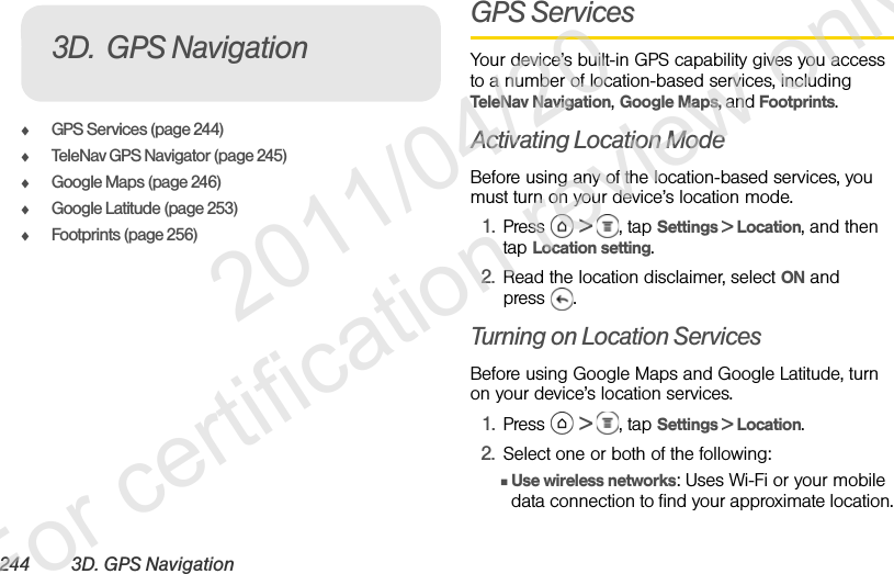 244 3D. GPS NavigationࡗGPS Services (page 244)ࡗTeleNav GPS Navigator (page 245)ࡗGoogle Maps (page 246)ࡗGoogle Latitude (page 253)ࡗFootprints (page 256)GPS ServicesYour device’s built-in GPS capability gives you access to a number of location-based services, including TeleNav Navigation, Google Maps, and Footprints.Activating Location ModeBefore using any of the location-based services, you must turn on your device’s location mode.1. Press  &gt; , tap Settings &gt; Location, and then tap Location setting.2. Read the location disclaimer, select ON and press .Turning on Location ServicesBefore using Google Maps and Google Latitude, turn on your device’s location services.1. Press  &gt; , tap Settings &gt; Location.2. Select one or both of the following:ⅢUse wireless networks: Uses Wi-Fi or your mobile data connection to find your approximate location.3D. GPS Navigation              2011/04/20  For certification review only
