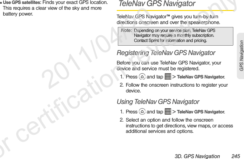 3D. GPS Navigation 245GPS NavigationⅢUse GPS satellites: Finds your exact GPS location. This requires a clear view of the sky and more battery power. TeleNav GPS NavigatorTeleNav GPS Navigator™ gives you turn-by-turn directions onscreen and over the speakerphone.Registering TeleNav GPS NavigatorBefore you can use TeleNav GPS Navigator, your device and service must be registered.1. Press   and tap   &gt; TeleNav GPS Navigator.2. Follow the onscreen instructions to register your device.Using TeleNav GPS Navigator1. Press   and tap   &gt; TeleNav GPS Navigator.2. Select an option and follow the onscreen instructions to get directions, view maps, or access additional services and options.Note: Depending on your service plan, TeleNav GPS Navigator may require a monthly subscription. Contact Sprint for information and pricing.              2011/04/20  For certification review only