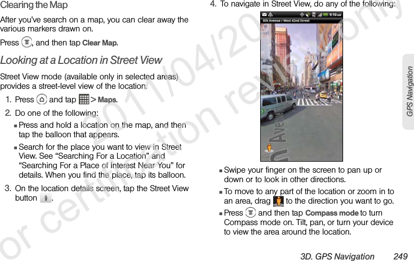 3D. GPS Navigation 249GPS NavigationClearing the MapAfter you’ve search on a map, you can clear away the various markers drawn on.Press  , and then tap Clear Map.Looking at a Location in Street ViewStreet View mode (available only in selected areas) provides a street-level view of the location.1. Press   and tap   &gt; Maps.2. Do one of the following:ⅢPress and hold a location on the map, and then tap the balloon that appears.ⅢSearch for the place you want to view in Street View. See “Searching For a Location” and “Searching For a Place of Interest Near You” for details. When you find the place, tap its balloon.3. On the location details screen, tap the Street View button . 4. To navigate in Street View, do any of the following:ⅢSwipe your finger on the screen to pan up or down or to look in other directions.ⅢTo move to any part of the location or zoom in to an area, drag   to the direction you want to go.ⅢPress   and then tap Compass mode to turn Compass mode on. Tilt, pan, or turn your device to view the area around the location.              2011/04/20  For certification review only