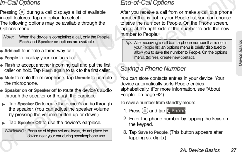 2A. Device Basics 27Device BasicsIn-Call OptionsPressing   during a call displays a list of available in-call features. Tap an option to select it.The following options may be available through the Options menu:ⅷAdd call to initiate a three-way call.ⅷPeople to display your contacts list.ⅷFlash to accept another incoming call and put the first caller on hold. Tap Flash again to talk to the first caller.ⅷMute to mute the microphone. Tap Unmute to unmute the microphone.ⅷSpeaker on or Speaker off to route the device’s audio through the speaker or through the earpiece.ᮣTap Speaker On to route the device’s audio through the speaker. (You can adjust the speaker volume by pressing the volume button up or down.) ᮣTap Speaker Off to use the device’s earpiece.End-of-Call OptionsAfter you receive a call from or make a call to a phone number that is not in your People list, you can choose to save the number to People. On the Phone screen, tap   at the right side of the number to add the new number to People.Saving a Phone NumberYou can store contacts entries in your device. Your device automatically sorts People entries alphabetically. (For more information, see “About People” on page 62.)To save a number from standby mode:1. Press   and tap  .2. Enter the phone number by tapping the keys on the keypad.3. Tap Save to People. (This button appears after tapping six digits.)Note: When the device is completing a call, only the People, Flash, and Speaker on options are available.WARNING: Because of higher volume levels, do not place the device near your ear during speakerphone use.Tip: After receiving a call from a phone number that is not in your People list, an options menu is briefly displayed to allow you to save the number to People. On the options menu, tap Yes, create new contact.              2011/04/20  For certification review only