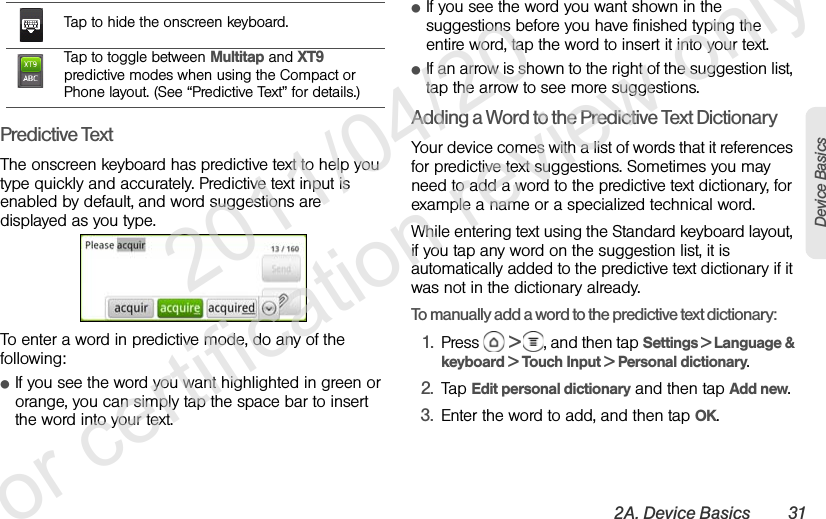 2A. Device Basics 31Device BasicsPredictive TextThe onscreen keyboard has predictive text to help you type quickly and accurately. Predictive text input is enabled by default, and word suggestions are displayed as you type.To enter a word in predictive mode, do any of the following:ⅷIf you see the word you want highlighted in green or orange, you can simply tap the space bar to insert the word into your text.ⅷIf you see the word you want shown in the suggestions before you have finished typing the entire word, tap the word to insert it into your text.ⅷIf an arrow is shown to the right of the suggestion list, tap the arrow to see more suggestions.Adding a Word to the Predictive Text DictionaryYour device comes with a list of words that it references for predictive text suggestions. Sometimes you may need to add a word to the predictive text dictionary, for example a name or a specialized technical word.While entering text using the Standard keyboard layout, if you tap any word on the suggestion list, it is automatically added to the predictive text dictionary if it was not in the dictionary already.To manually add a word to the predictive text dictionary:1. Press  &gt;  , and then tap Settings &gt; Language &amp; keyboard &gt; Touch Input &gt; Personal dictionary.2. Tap Edit personal dictionary and then tap Add new.3. Enter the word to add, and then tap OK.Tap to hide the onscreen keyboard.Tap to toggle between Multitap and XT9 predictive modes when using the Compact or Phone layout. (See “Predictive Text” for details.)              2011/04/20  For certification review only