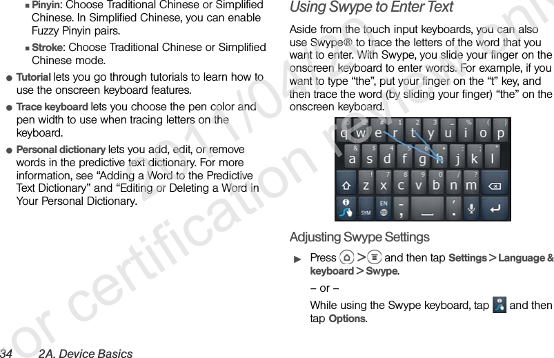 34 2A. Device BasicsⅢPinyin: Choose Traditional Chinese or Simplified Chinese. In Simplified Chinese, you can enable Fuzzy Pinyin pairs.ⅢStroke: Choose Traditional Chinese or Simplified Chinese mode.ⅷTutorial lets you go through tutorials to learn how to use the onscreen keyboard features.ⅷTrace keyboard lets you choose the pen color and pen width to use when tracing letters on the keyboard.ⅷPersonal dictionary lets you add, edit, or remove words in the predictive text dictionary. For more information, see “Adding a Word to the Predictive Text Dictionary” and “Editing or Deleting a Word in Your Personal Dictionary.Using Swype to Enter TextAside from the touch input keyboards, you can also use Swype® to trace the letters of the word that you want to enter. With Swype, you slide your finger on the onscreen keyboard to enter words. For example, if you want to type “the”, put your finger on the “t” key, and then trace the word (by sliding your finger) “the” on the onscreen keyboard.Adjusting Swype SettingsᮣPress  &gt;   and then tap Settings &gt; Language &amp; keyboard &gt; Swype.– or –While using the Swype keyboard, tap   and then tap Options.              2011/04/20  For certification review only