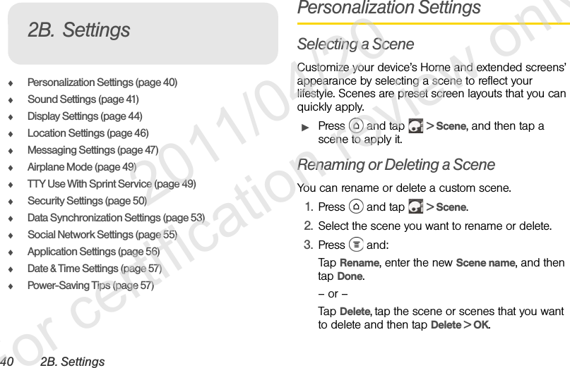 40 2B. SettingsࡗPersonalization Settings (page 40)ࡗSound Settings (page 41)ࡗDisplay Settings (page 44)ࡗLocation Settings (page 46)ࡗMessaging Settings (page 47)ࡗAirplane Mode (page 49)ࡗTTY Use With Sprint Service (page 49)ࡗSecurity Settings (page 50)ࡗData Synchronization Settings (page 53)ࡗSocial Network Settings (page 55)ࡗApplication Settings (page 56)ࡗDate &amp; Time Settings (page 57)ࡗPower-Saving Tips (page 57)Personalization SettingsSelecting a SceneCustomize your device’s Home and extended screens’ appearance by selecting a scene to reflect your lifestyle. Scenes are preset screen layouts that you can quickly apply.ᮣPress  and tap  &gt; Scene, and then tap a scene to apply it.Renaming or Deleting a SceneYou can rename or delete a custom scene.1. Press  and tap  &gt; Scene.2. Select the scene you want to rename or delete.3. Press  and:Tap Rename, enter the new Scene name, and then tap Done.– or –Tap Delete, tap the scene or scenes that you want to delete and then tap Delete &gt; OK.2B. Settings              2011/04/20  For certification review only