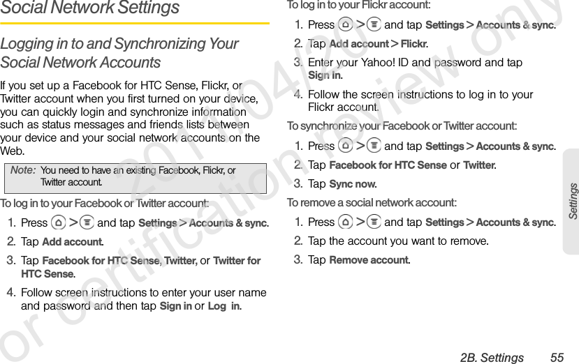 2B. Settings 55SettingsSocial Network SettingsLogging in to and Synchronizing Your Social Network AccountsIf you set up a Facebook for HTC Sense, Flickr, or Twitter account when you first turned on your device, you can quickly login and synchronize information such as status messages and friends lists between your device and your social network accounts on the Web.To log in to your Facebook or Twitter account:1. Press  &gt;   and tap Settings &gt; Accounts &amp; sync.2. Tap Add account.3. Tap Facebook for HTC Sense, Twitter, or Twitter for HTC Sense.4. Follow screen instructions to enter your user name and password and then tap Sign in or Log  in.To log in to your Flickr account:1. Press  &gt;   and tap Settings &gt; Accounts &amp; sync.2. Tap Add account &gt; Flickr.3. Enter your Yahoo! ID and password and tap Sign In.4. Follow the screen instructions to log in to your Flickr account.To synchronize your Facebook or Twitter account:1. Press  &gt;   and tap Settings &gt; Accounts &amp; sync.2. Tap Facebook for HTC Sense or Twitter.3. Tap Sync now.To remove a social network account:1. Press  &gt;   and tap Settings &gt; Accounts &amp; sync.2. Tap the account you want to remove.3. Tap Remove account.Note: You need to have an existing Facebook, Flickr, or Twitter account.              2011/04/20  For certification review only