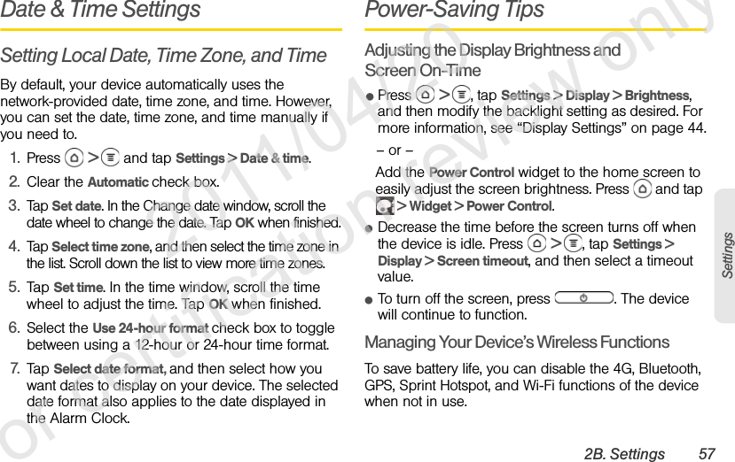 2B. Settings 57SettingsDate &amp; Time SettingsSetting Local Date, Time Zone, and TimeBy default, your device automatically uses the network-provided date, time zone, and time. However, you can set the date, time zone, and time manually if you need to.1. Press  &gt;   and tap Settings &gt; Date &amp; time.2. Clear the Automatic check box.3. Tap Set date. In the Change date window, scroll the date wheel to change the date. Tap OK when finished.4. Tap Select time zone, and then select the time zone in the list. Scroll down the list to view more time zones.5. Tap Set time. In the time window, scroll the time wheel to adjust the time. Tap OK when finished.6. Select the Use 24-hour format check box to toggle between using a 12-hour or 24-hour time format.7. Tap Select date format, and then select how you want dates to display on your device. The selected date format also applies to the date displayed in the Alarm Clock.Power-Saving TipsAdjusting the Display Brightness and Screen On-TimeⅷPress  &gt;  , tap Settings &gt; Display &gt; Brightness, and then modify the backlight setting as desired. For more information, see “Display Settings” on page 44.– or –Add the Power Control widget to the home screen to easily adjust the screen brightness. Press   and tap  &gt; Widget &gt; Power Control.ⅷDecrease the time before the screen turns off when the device is idle. Press   &gt;  , tap Settings &gt; Display &gt; Screen timeout, and then select a timeout value.ⅷTo turn off the screen, press  . The device will continue to function.Managing Your Device’s Wireless FunctionsTo save battery life, you can disable the 4G, Bluetooth, GPS, Sprint Hotspot, and Wi-Fi functions of the device when not in use.              2011/04/20  For certification review only