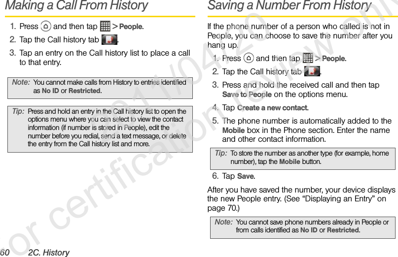 60 2C. HistoryMaking a Call From History1. Press   and then tap   &gt; People.2. Tap the Call history tab  .3. Tap an entry on the Call history list to place a call to that entry.Saving a Number From HistoryIf the phone number of a person who called is not in People, you can choose to save the number after you hang up.1. Press   and then tap   &gt; People.2. Tap the Call history tab  .3. Press and hold the received call and then tap Save to People on the options menu.4. Tap Create a new contact.5. The phone number is automatically added to the Mobile box in the Phone section. Enter the name and other contact information.6. Tap Save.After you have saved the number, your device displays the new People entry. (See “Displaying an Entry” on page 70.)Note: You cannot make calls from History to entries identified as No ID or Restricted.Tip: Press and hold an entry in the Call history list to open the options menu where you can select to view the contact information (if number is stored in People), edit the number before you redial, send a text message, or delete the entry from the Call history list and more. Tip: To store the number as another type (for example, home number), tap the Mobile button.Note: You cannot save phone numbers already in People or from calls identified as No ID or Restricted.              2011/04/20  For certification review only
