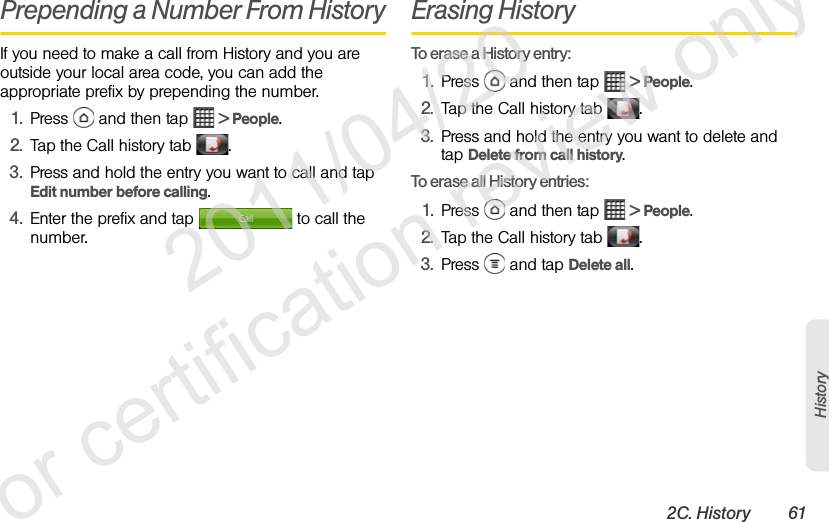 2C. History 61HistoryPrepending a Number From HistoryIf you need to make a call from History and you are outside your local area code, you can add the appropriate prefix by prepending the number.1. Press   and then tap   &gt; People.2. Tap the Call history tab  .3. Press and hold the entry you want to call and tap Edit number before calling.4. Enter the prefix and tap   to call the number.Erasing HistoryTo erase a History entry:1. Press   and then tap   &gt; People.2. Tap the Call history tab  .3. Press and hold the entry you want to delete and tap Delete from call history.To erase all History entries:1. Press   and then tap   &gt; People.2. Tap the Call history tab  .3. Press   and tap Delete all.              2011/04/20  For certification review only