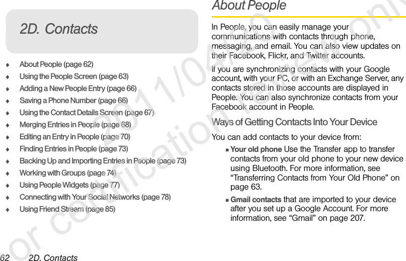 62 2D. ContactsࡗAbout People (page 62)ࡗUsing the People Screen (page 63)ࡗAdding a New People Entry (page 66)ࡗSaving a Phone Number (page 66)ࡗUsing the Contact Details Screen (page 67)ࡗMerging Entries in People (page 68)ࡗEditing an Entry in People (page 70)ࡗFinding Entries in People (page 73)ࡗBacking Up and Importing Entries in People (page 73)ࡗWorking with Groups (page 74)ࡗUsing People Widgets (page 77)ࡗConnecting with Your Social Networks (page 78)ࡗUsing Friend Stream (page 85)About PeopleIn People, you can easily manage your communications with contacts through phone, messaging, and email. You can also view updates on their Facebook, Flickr, and Twitter accounts.If you are synchronizing contacts with your Google account, with your PC, or with an Exchange Server, any contacts stored in those accounts are displayed in People. You can also synchronize contacts from your Facebook account in People.Ways of Getting Contacts Into Your DeviceYou can add contacts to your device from:ⅢYour old phone Use the Transfer app to transfer contacts from your old phone to your new device using Bluetooth. For more information, see “Transferring Contacts from Your Old Phone” on page 63.ⅢGmail contacts that are imported to your device after you set up a Google Account. For more information, see “Gmail” on page 207.2D. Contacts              2011/04/20  For certification review only