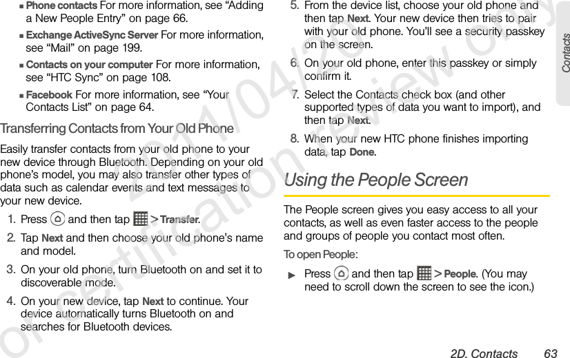 2D. Contacts 63ContactsⅢPhone contacts For more information, see “Adding a New People Entry” on page 66.ⅢExchange ActiveSync Server For more information, see “Mail” on page 199.ⅢContacts on your computer For more information, see “HTC Sync” on page 108.ⅢFacebook For more information, see “Your Contacts List” on page 64.Transferring Contacts from Your Old PhoneEasily transfer contacts from your old phone to your new device through Bluetooth. Depending on your old phone’s model, you may also transfer other types of data such as calendar events and text messages to your new device.1. Press   and then tap   &gt; Transfer.2. Tap Next and then choose your old phone&apos;s name and model.3. On your old phone, turn Bluetooth on and set it to discoverable mode.4. On your new device, tap Next to continue. Your device automatically turns Bluetooth on and searches for Bluetooth devices.5. From the device list, choose your old phone and then tap Next. Your new device then tries to pair with your old phone. You’ll see a security passkey on the screen.6. On your old phone, enter this passkey or simply confirm it.7. Select the Contacts check box (and other supported types of data you want to import), and then tap Next.8. When your new HTC phone finishes importing data, tap Done.Using the People ScreenThe People screen gives you easy access to all your contacts, as well as even faster access to the people and groups of people you contact most often.To open People:ᮣPress   and then tap   &gt; People. (You may need to scroll down the screen to see the icon.)              2011/04/20  For certification review only