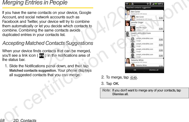 68 2D. ContactsMerging Entries in PeopleIf you have the same contacts on your device, Google Account, and social network accounts such as Facebook and Twitter, your device will try to combine them automatically or let you decide which contacts to combine. Combining the same contacts avoids duplicated entries in your contacts list.Accepting Matched Contacts SuggestionsWhen your device finds contacts that can be merged, you’ll see a link icon (   ) in the notifications area of the status bar.1. Slide the Notifications panel down, and then tap Matched contacts suggestion. Your phone displays all suggested contacts that you can merge. 2. To merge, tap  .3. Tap OK.Note: If you don’t want to merge any of your contacts, tap Dismiss all.              2011/04/20  For certification review only