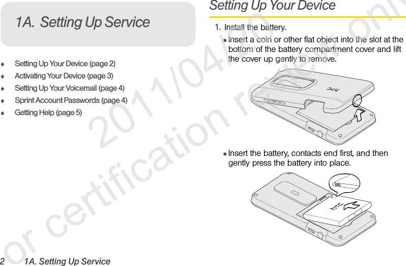 2 1A. Setting Up ServiceࡗSetting Up Your Device (page 2)ࡗActivating Your Device (page 3)ࡗSetting Up Your Voicemail (page 4) ࡗSprint Account Passwords (page 4)ࡗGetting Help (page 5)Setting Up Your Device1. Install the battery.ⅢInsert a coin or other flat object into the slot at the bottom of the battery compartment cover and lift the cover up gently to remove.ⅢInsert the battery, contacts end first, and then gently press the battery into place.1A. Setting Up Service              2011/04/20  For certification review only