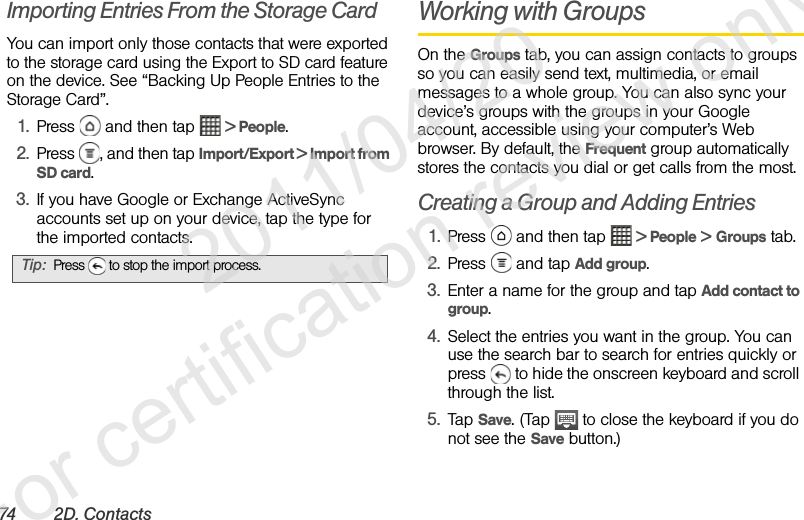 74 2D . Co nt ac tsImporting Entries From the Storage CardYou can import only those contacts that were exported to the storage card using the Export to SD card feature on the device. See “Backing Up People Entries to the Storage Card”.1. Press   and then tap   &gt; People.2. Press  , and then tap Import/Export &gt; Import from SD card.3. If you have Google or Exchange ActiveSync accounts set up on your device, tap the type for the imported contacts.Working with GroupsOn the Groups tab, you can assign contacts to groups so you can easily send text, multimedia, or email messages to a whole group. You can also sync your device’s groups with the groups in your Google account, accessible using your computer’s Web browser. By default, the Frequent group automatically stores the contacts you dial or get calls from the most.Creating a Group and Adding Entries1. Press   and then tap   &gt; People &gt; Groups tab.2. Press  and tap Add group.3. Enter a name for the group and tap Add contact to group.4. Select the entries you want in the group. You can use the search bar to search for entries quickly or press   to hide the onscreen keyboard and scroll through the list.5. Tap Save. (Tap   to close the keyboard if you do not see the Save button.)Tip: Press   to stop the import process.              2011/04/20  For certification review only