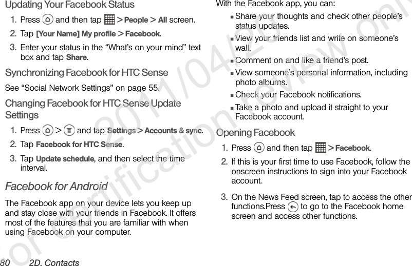 80 2D. ContactsUpdating Your Facebook Status1. Press   and then tap   &gt; People &gt; All screen.2. Tap [Your Name] My profile &gt; Facebook.3. Enter your status in the “What’s on your mind” text box and tap Share.Synchronizing Facebook for HTC SenseSee “Social Network Settings” on page 55.Changing Facebook for HTC Sense Update Settings1. Press   &gt;   and tap Settings &gt; Accounts &amp; sync.2. Tap Facebook for HTC Sense.3. Tap Update schedule, and then select the time interval.Facebook for AndroidThe Facebook app on your device lets you keep up and stay close with your friends in Facebook. It offers most of the features that you are familiar with when using Facebook on your computer.With the Facebook app, you can:ⅢShare your thoughts and check other people’s status updates.ⅢView your friends list and write on someone’s wall.ⅢComment on and like a friend’s post.ⅢView someone’s personal information, including photo albums.ⅢCheck your Facebook notifications.ⅢTake a photo and upload it straight to your Facebook account.Opening Facebook1. Press   and then tap   &gt; Facebook.2. If this is your first time to use Facebook, follow the onscreen instructions to sign into your Facebook account.3. On the News Feed screen, tap to access the other functions.Press   to go to the Facebook home screen and access other functions.              2011/04/20  For certification review only