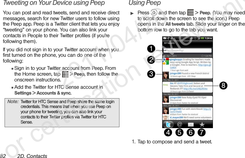 82 2D. ContactsTweeting on Your Device using PeepYou can post and read tweets, send and receive direct messages, search for new Twitter users to follow using the Peep app. Peep is a Twitter client that lets you enjoy “tweeting” on your phone. You can also link your contacts in People to their Twitter profiles (if you’re following them).If you did not sign in to your Twitter account when you first turned on the phone, you can do one of the following:ⅢSign in to your Twitter account from Peep. From the Home screen, tap   &gt; Peep, then follow the onscreen instructions.ⅢAdd the Twitter for HTC Sense account in Settings &gt; Accounts &amp; sync.Using PeepᮣPress   and then tap   &gt; Peep. (You may need to scroll down the screen to see the icon.) Peep opens in the All tweets tab. Slide your finger on the bottom row to go to the tab you want. 1. Tap to compose and send a tweet.Note: Twitter for HTC Sense and Peep share the same login credentials. This means that when you use Peep on your phone for tweeting, you can also link your contacts to their Twitter profiles via Twitter for HTC Sense.1234 5 6 78              2011/04/20  For certification review only
