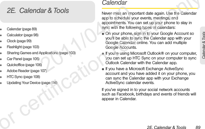 2E. Calendar &amp; Tools 89Calendar &amp; ToolsࡗCalendar (page 89)ࡗCalculator (page 98)ࡗClock (page 99)ࡗFlashlight (page 103)ࡗSharing Games and Applications (page 103)ࡗCar Panel (page 105)ࡗQuickoffice (page 106)ࡗAdobe Reader (page 107)ࡗHTC Sync (page 108)ࡗUpdating Your Device (page 116)CalendarNever miss an important date again. Use the Calendar app to schedule your events, meetings, and appointments. You can set up your phone to stay in sync with the following types of calendars:ⅷOn your phone, sign in to your Google Account so you’ll be able to sync the Calendar app with your Google Calendar online. You can add multiple Google Accounts.ⅷIf you’re using Microsoft Outlook® on your computer, you can set up HTC Sync on your computer to sync Outlook Calendar with the Calendar app.ⅷIf you have a Microsoft Exchange ActiveSync account and you have added it on your phone, you can sync the Calendar app with your Exchange ActiveSync calendar events.If you’ve signed in to your social network accounts such as Facebook, birthdays and events of friends will appear in Calendar.2E. Calendar &amp; Tools              2011/04/20  For certification review only
