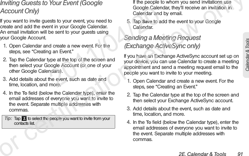 2E. Calendar &amp; Tools 91Calendar &amp; ToolsInviting Guests to Your Event (Google Account Only)If you want to invite guests to your event, you need to create and add the event in your Google Calendar. An email invitation will be sent to your guests using your Google Account.1. Open Calendar and create a new event. For the steps, see “Creating an Event.”2. Tap the Calendar type at the top of the screen and then select your Google Account (or one of your other Google Calendars).3. Add details about the event, such as date and time, location, and more.4. In the To field (below the Calendar type), enter the email addresses of everyone you want to invite to the event. Separate multiple addresses with commas.If the people to whom you send invitations use Google Calendar, they’ll receive an invitation in Calendar and by email.5. Tap Save to add the event to your Google Calendar.Sending a Meeting Request (Exchange ActiveSync only)If you have an Exchange ActiveSync account set up on your device, you can use Calendar to create a meeting appointment and send a meeting request email to the people you want to invite to your meeting.1. Open Calendar and create a new event. For the steps, see “Creating an Event.”2. Tap the Calendar type at the top of the screen and then select your Exchange ActiveSync account.3. Add details about the event, such as date and time, location, and more.4. In the To field (below the Calendar type), enter the email addresses of everyone you want to invite to the event. Separate multiple addresses with commas.Tip: Tap  to select the people you want to invite from your contacts list.              2011/04/20  For certification review only