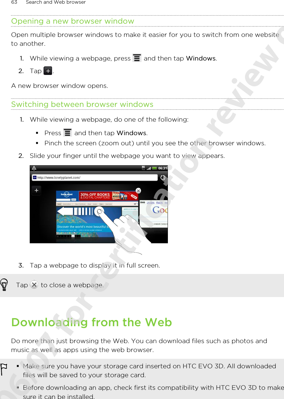 Opening a new browser windowOpen multiple browser windows to make it easier for you to switch from one websiteto another.1. While viewing a webpage, press   and then tap Windows.2. Tap  .A new browser window opens.Switching between browser windows1. While viewing a webpage, do one of the following:§Press   and then tap Windows.§Pinch the screen (zoom out) until you see the other browser windows.2. Slide your finger until the webpage you want to view appears. 3. Tap a webpage to display it in full screen. Tap   to close a webpage.Downloading from the WebDo more than just browsing the Web. You can download files such as photos andmusic as well as apps using the web browser.§Make sure you have your storage card inserted on HTC EVO 3D. All downloadedfiles will be saved to your storage card.§Before downloading an app, check first its compatibility with HTC EVO 3D to makesure it can be installed.63 Search and Web browser2011/06/07 for certification review only