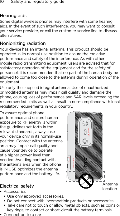 10      Safety and regulatory guideHearing aidsSome digital wireless phones may interfere with some hearing aids. In the event of such interference, you may want to consult your service provider, or call the customer service line to discuss alternatives.Nonionizing radiationYour device has an internal antenna. This product should be operated in its normal-use position to ensure the radiative performance and safety of the interference. As with other mobile radio transmitting equipment, users are advised that for satisfactory operation of the equipment and for the safety of personnel, it is recommended that no part of the human body be allowed to come too close to the antenna during operation of the equipment.Use only the supplied integral antenna. Use of unauthorized or modified antennas may impair call quality and damage the phone, causing loss of performance and SAR levels exceeding the recommended limits as well as result in non-compliance with local regulatory requirements in your country.To assure optimal phone performance and ensure human exposure to RF energy is within the guidelines set forth in the relevant standards, always use your device only in its normal-use position. Contact with the antenna area may impair call quality and cause your device to operate at a higher power level than needed. Avoiding contact with the antenna area when the phone is IN USE optimizes the antenna performance and the battery life.Antenna locationElectrical safetyAccessoriesUse only approved accessories.Do not connect with incompatible products or accessories.Take care not to touch or allow metal objects, such as coins or key rings, to contact or short-circuit the battery terminals.Connection to a car•••