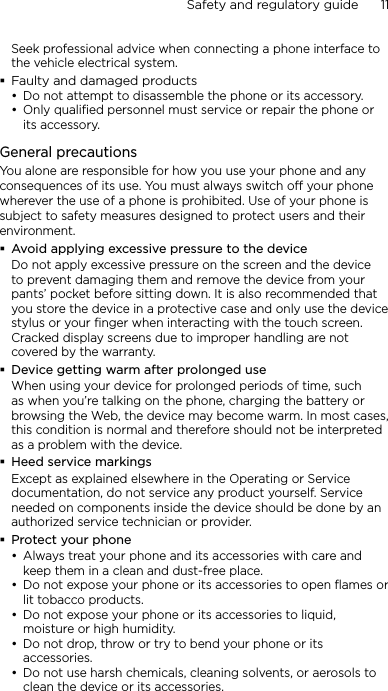 Safety and regulatory guide      11    Seek professional advice when connecting a phone interface to the vehicle electrical system.Faulty and damaged productsDo not attempt to disassemble the phone or its accessory.Only qualified personnel must service or repair the phone or its accessory. General precautionsYou alone are responsible for how you use your phone and any consequences of its use. You must always switch off your phone wherever the use of a phone is prohibited. Use of your phone is subject to safety measures designed to protect users and their environment.Avoid applying excessive pressure to the deviceDo not apply excessive pressure on the screen and the device to prevent damaging them and remove the device from your pants’ pocket before sitting down. It is also recommended that you store the device in a protective case and only use the device stylus or your finger when interacting with the touch screen. Cracked display screens due to improper handling are not covered by the warranty.Device getting warm after prolonged useWhen using your device for prolonged periods of time, such as when you’re talking on the phone, charging the battery or browsing the Web, the device may become warm. In most cases, this condition is normal and therefore should not be interpreted as a problem with the device.Heed service markingsExcept as explained elsewhere in the Operating or Service documentation, do not service any product yourself. Service needed on components inside the device should be done by an authorized service technician or provider.Protect your phoneAlways treat your phone and its accessories with care and keep them in a clean and dust-free place.Do not expose your phone or its accessories to open flames or lit tobacco products.Do not expose your phone or its accessories to liquid, moisture or high humidity.Do not drop, throw or try to bend your phone or its accessories.Do not use harsh chemicals, cleaning solvents, or aerosols to clean the device or its accessories.•••••••