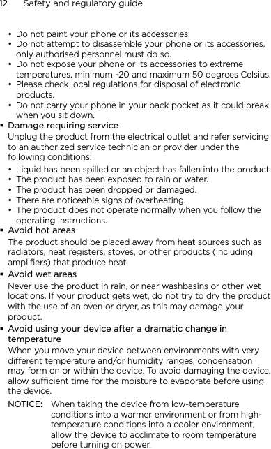 12      Safety and regulatory guideDo not paint your phone or its accessories.Do not attempt to disassemble your phone or its accessories, only authorised personnel must do so.Do not expose your phone or its accessories to extreme temperatures, minimum -20 and maximum 50 degrees Celsius.Please check local regulations for disposal of electronic products.Do not carry your phone in your back pocket as it could break when you sit down.Damage requiring serviceUnplug the product from the electrical outlet and refer servicing to an authorized service technician or provider under the following conditions:Liquid has been spilled or an object has fallen into the product.The product has been exposed to rain or water.The product has been dropped or damaged.There are noticeable signs of overheating.The product does not operate normally when you follow the operating instructions.Avoid hot areasThe product should be placed away from heat sources such as radiators, heat registers, stoves, or other products (including amplifiers) that produce heat.Avoid wet areasNever use the product in rain, or near washbasins or other wet locations. If your product gets wet, do not try to dry the product with the use of an oven or dryer, as this may damage your product.Avoid using your device after a dramatic change in temperatureWhen you move your device between environments with very different temperature and/or humidity ranges, condensation may form on or within the device. To avoid damaging the device, allow sufficient time for the moisture to evaporate before using the device.NOTICE:   When taking the device from low-temperature conditions into a warmer environment or from high-temperature conditions into a cooler environment, allow the device to acclimate to room temperature before turning on power.••••••••••
