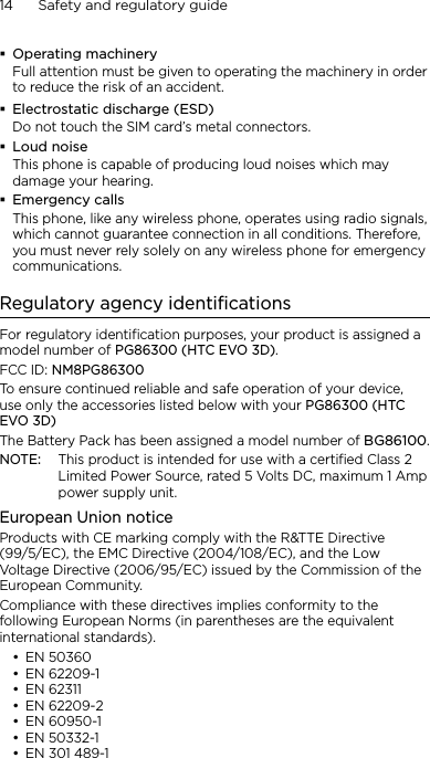 14      Safety and regulatory guideOperating machineryFull attention must be given to operating the machinery in order to reduce the risk of an accident.Electrostatic discharge (ESD)Do not touch the SIM card’s metal connectors. Loud noiseThis phone is capable of producing loud noises which may damage your hearing.Emergency callsThis phone, like any wireless phone, operates using radio signals, which cannot guarantee connection in all conditions. Therefore, you must never rely solely on any wireless phone for emergency communications.Regulatory agency identificationsFor regulatory identification purposes, your product is assigned a model number of PG86300 (HTC EVO 3D). FCC ID: NM8PG86300To ensure continued reliable and safe operation of your device, use only the accessories listed below with your PG86300 (HTC EVO 3D)The Battery Pack has been assigned a model number of BG86100.NOTE:  This product is intended for use with a certified Class 2 Limited Power Source, rated 5 Volts DC, maximum 1 Amp power supply unit.European Union noticeProducts with CE marking comply with the R&amp;TTE Directive (99/5/EC), the EMC Directive (2004/108/EC), and the Low Voltage Directive (2006/95/EC) issued by the Commission of the European Community. Compliance with these directives implies conformity to the following European Norms (in parentheses are the equivalent international standards).EN 50360EN 62209-1EN 62311EN 62209-2EN 60950-1EN 50332-1EN 301 489-1•••••••