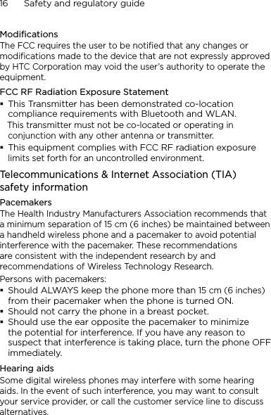 16      Safety and regulatory guideModificationsThe FCC requires the user to be notified that any changes or modifications made to the device that are not expressly approved by HTC Corporation may void the user’s authority to operate the equipment.FCC RF Radiation Exposure StatementThis Transmitter has been demonstrated co-location compliance requirements with Bluetooth and WLAN.   This transmitter must not be co-located or operating in conjunction with any other antenna or transmitter.This equipment complies with FCC RF radiation exposure limits set forth for an uncontrolled environment.Telecommunications &amp; Internet Association (TIA)  safety informationPacemakersThe Health Industry Manufacturers Association recommends that a minimum separation of 15 cm (6 inches) be maintained between a handheld wireless phone and a pacemaker to avoid potential interference with the pacemaker. These recommendations are consistent with the independent research by and recommendations of Wireless Technology Research. Persons with pacemakers:Should ALWAYS keep the phone more than 15 cm (6 inches) from their pacemaker when the phone is turned ON.Should not carry the phone in a breast pocket.Should use the ear opposite the pacemaker to minimize the potential for interference. If you have any reason to suspect that interference is taking place, turn the phone OFF immediately.Hearing aidsSome digital wireless phones may interfere with some hearing aids. In the event of such interference, you may want to consult your service provider, or call the customer service line to discuss alternatives.