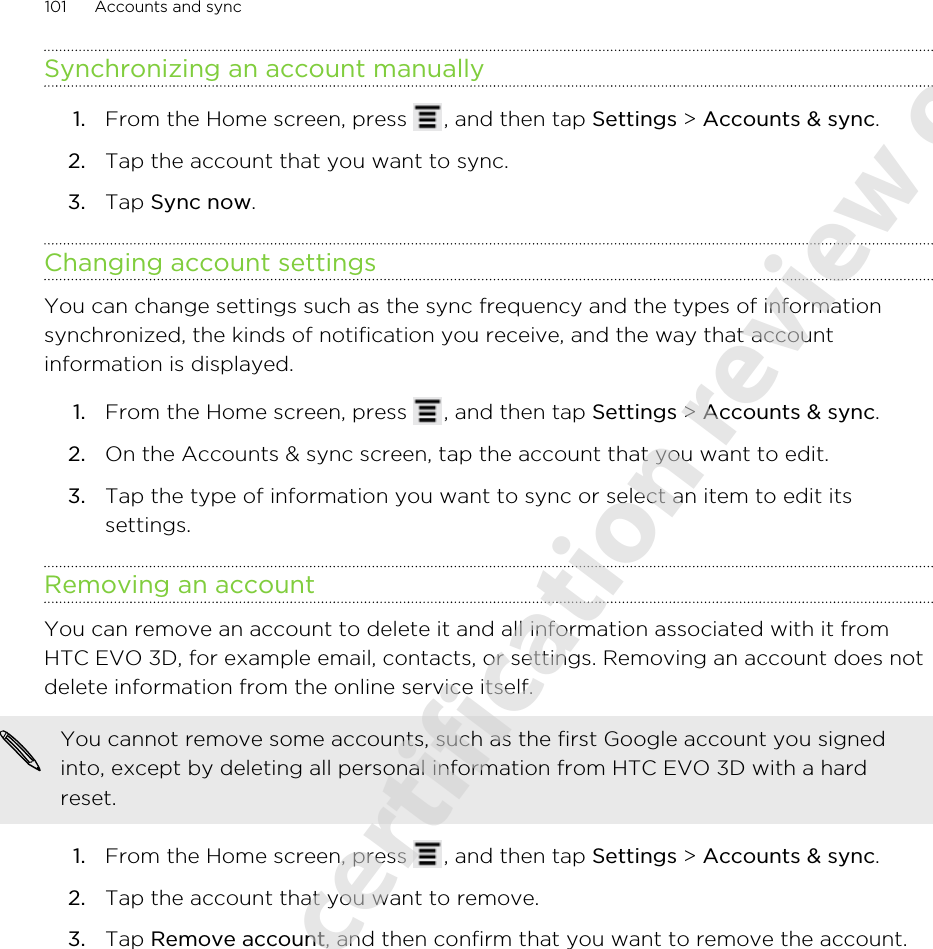 Synchronizing an account manually1. From the Home screen, press  , and then tap Settings &gt; Accounts &amp; sync.2. Tap the account that you want to sync.3. Tap Sync now.Changing account settingsYou can change settings such as the sync frequency and the types of informationsynchronized, the kinds of notification you receive, and the way that accountinformation is displayed.1. From the Home screen, press  , and then tap Settings &gt; Accounts &amp; sync.2. On the Accounts &amp; sync screen, tap the account that you want to edit.3. Tap the type of information you want to sync or select an item to edit itssettings.Removing an accountYou can remove an account to delete it and all information associated with it fromHTC EVO 3D, for example email, contacts, or settings. Removing an account does notdelete information from the online service itself.You cannot remove some accounts, such as the first Google account you signedinto, except by deleting all personal information from HTC EVO 3D with a hardreset.1. From the Home screen, press  , and then tap Settings &gt; Accounts &amp; sync.2. Tap the account that you want to remove.3. Tap Remove account, and then confirm that you want to remove the account.101 Accounts and sync2011/06/07 for certification review only