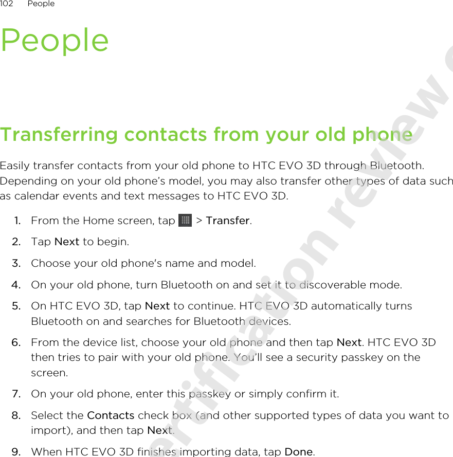 PeopleTransferring contacts from your old phoneEasily transfer contacts from your old phone to HTC EVO 3D through Bluetooth.Depending on your old phone’s model, you may also transfer other types of data suchas calendar events and text messages to HTC EVO 3D.1. From the Home screen, tap   &gt; Transfer.2. Tap Next to begin.3. Choose your old phone&apos;s name and model.4. On your old phone, turn Bluetooth on and set it to discoverable mode.5. On HTC EVO 3D, tap Next to continue. HTC EVO 3D automatically turnsBluetooth on and searches for Bluetooth devices.6. From the device list, choose your old phone and then tap Next. HTC EVO 3Dthen tries to pair with your old phone. You’ll see a security passkey on thescreen.7. On your old phone, enter this passkey or simply confirm it.8. Select the Contacts check box (and other supported types of data you want toimport), and then tap Next.9. When HTC EVO 3D finishes importing data, tap Done.102 People2011/06/07 for certification review only