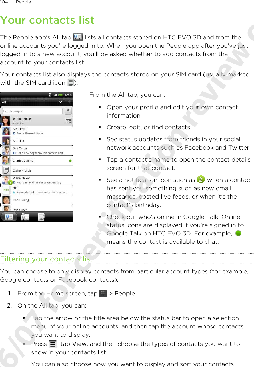 Your contacts listThe People app&apos;s All tab   lists all contacts stored on HTC EVO 3D and from theonline accounts you&apos;re logged in to. When you open the People app after you&apos;ve justlogged in to a new account, you&apos;ll be asked whether to add contacts from thataccount to your contacts list.Your contacts list also displays the contacts stored on your SIM card (usually markedwith the SIM card icon  ).From the All tab, you can:§Open your profile and edit your own contactinformation.§Create, edit, or find contacts.§See status updates from friends in your socialnetwork accounts such as Facebook and Twitter.§Tap a contact&apos;s name to open the contact detailsscreen for that contact.§See a notification icon such as   when a contacthas sent you something such as new emailmessages, posted live feeds, or when it&apos;s thecontact&apos;s birthday.§Check out who&apos;s online in Google Talk. Onlinestatus icons are displayed if you’re signed in toGoogle Talk on HTC EVO 3D. For example, means the contact is available to chat.Filtering your contacts listYou can choose to only display contacts from particular account types (for example,Google contacts or Facebook contacts).1. From the Home screen, tap   &gt; People.2. On the All tab, you can:§Tap the arrow or the title area below the status bar to open a selectionmenu of your online accounts, and then tap the account whose contactsyou want to display.§Press  , tap View, and then choose the types of contacts you want toshow in your contacts list.You can also choose how you want to display and sort your contacts.104 People2011/06/07 for certification review only