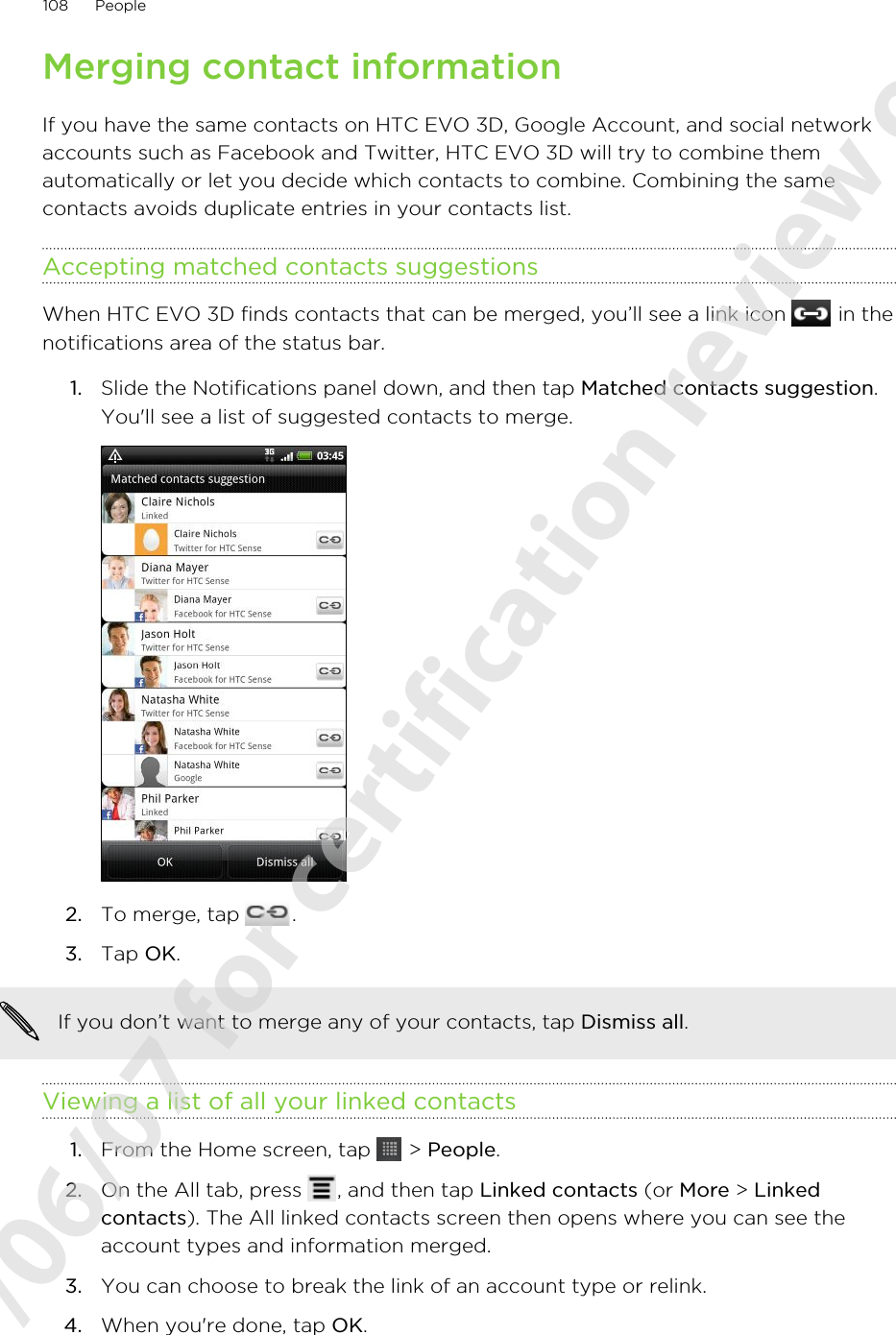 Merging contact informationIf you have the same contacts on HTC EVO 3D, Google Account, and social networkaccounts such as Facebook and Twitter, HTC EVO 3D will try to combine themautomatically or let you decide which contacts to combine. Combining the samecontacts avoids duplicate entries in your contacts list.Accepting matched contacts suggestionsWhen HTC EVO 3D finds contacts that can be merged, you’ll see a link icon   in thenotifications area of the status bar.1. Slide the Notifications panel down, and then tap Matched contacts suggestion.You&apos;ll see a list of suggested contacts to merge.2. To merge, tap  .3. Tap OK.If you don’t want to merge any of your contacts, tap Dismiss all.Viewing a list of all your linked contacts1. From the Home screen, tap   &gt; People.2. On the All tab, press  , and then tap Linked contacts (or More &gt; Linkedcontacts). The All linked contacts screen then opens where you can see theaccount types and information merged.3. You can choose to break the link of an account type or relink.4. When you&apos;re done, tap OK.108 People2011/06/07 for certification review only