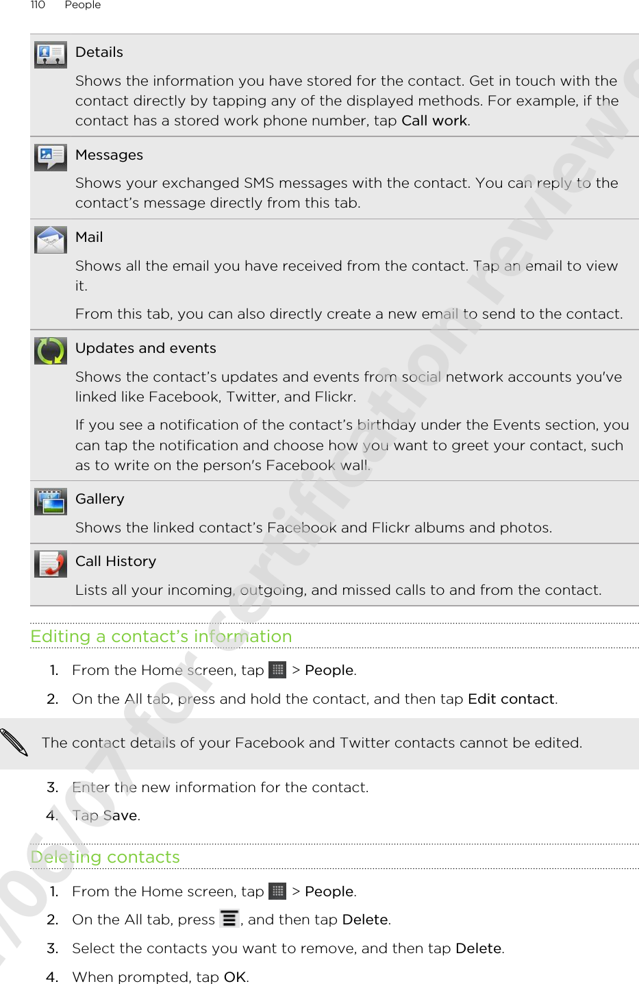 DetailsShows the information you have stored for the contact. Get in touch with thecontact directly by tapping any of the displayed methods. For example, if thecontact has a stored work phone number, tap Call work.MessagesShows your exchanged SMS messages with the contact. You can reply to thecontact’s message directly from this tab.MailShows all the email you have received from the contact. Tap an email to viewit.From this tab, you can also directly create a new email to send to the contact.Updates and eventsShows the contact’s updates and events from social network accounts you&apos;velinked like Facebook, Twitter, and Flickr.If you see a notification of the contact’s birthday under the Events section, youcan tap the notification and choose how you want to greet your contact, suchas to write on the person&apos;s Facebook wall.GalleryShows the linked contact’s Facebook and Flickr albums and photos.Call HistoryLists all your incoming, outgoing, and missed calls to and from the contact.Editing a contact’s information1. From the Home screen, tap   &gt; People.2. On the All tab, press and hold the contact, and then tap Edit contact. The contact details of your Facebook and Twitter contacts cannot be edited.3. Enter the new information for the contact.4. Tap Save.Deleting contacts1. From the Home screen, tap   &gt; People.2. On the All tab, press  , and then tap Delete.3. Select the contacts you want to remove, and then tap Delete.4. When prompted, tap OK.110 People2011/06/07 for certification review only