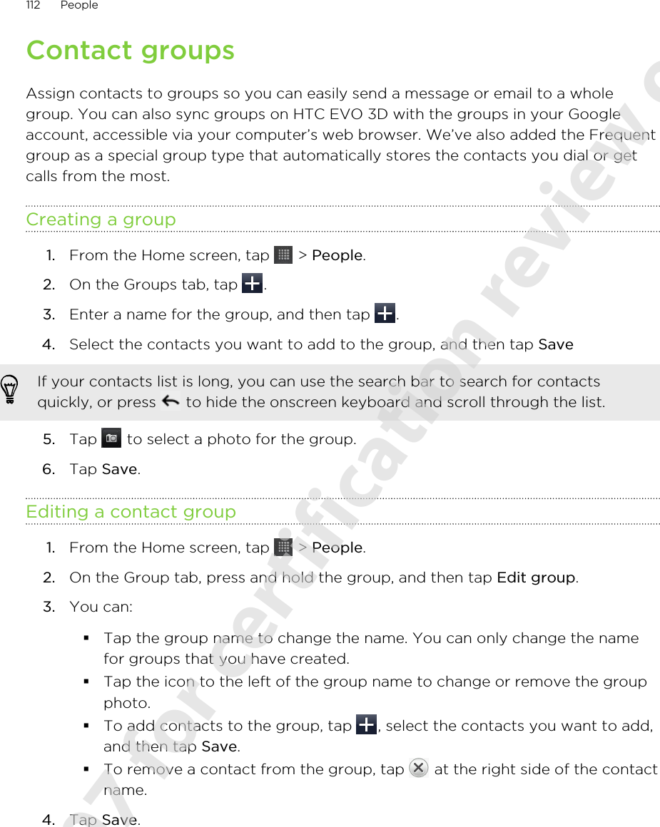 Contact groupsAssign contacts to groups so you can easily send a message or email to a wholegroup. You can also sync groups on HTC EVO 3D with the groups in your Googleaccount, accessible via your computer’s web browser. We’ve also added the Frequentgroup as a special group type that automatically stores the contacts you dial or getcalls from the most.Creating a group1. From the Home screen, tap   &gt; People.2. On the Groups tab, tap  .3. Enter a name for the group, and then tap  .4. Select the contacts you want to add to the group, and then tap Save If your contacts list is long, you can use the search bar to search for contactsquickly, or press   to hide the onscreen keyboard and scroll through the list.5. Tap   to select a photo for the group.6. Tap Save.Editing a contact group1. From the Home screen, tap   &gt; People.2. On the Group tab, press and hold the group, and then tap Edit group.3. You can:§Tap the group name to change the name. You can only change the namefor groups that you have created.§Tap the icon to the left of the group name to change or remove the groupphoto.§To add contacts to the group, tap  , select the contacts you want to add,and then tap Save.§To remove a contact from the group, tap   at the right side of the contactname.4. Tap Save.112 People2011/06/07 for certification review only