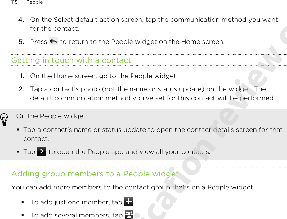 4. On the Select default action screen, tap the communication method you wantfor the contact.5. Press   to return to the People widget on the Home screen.Getting in touch with a contact1. On the Home screen, go to the People widget.2. Tap a contact&apos;s photo (not the name or status update) on the widget. Thedefault communication method you&apos;ve set for this contact will be performed.On the People widget:§Tap a contact&apos;s name or status update to open the contact details screen for thatcontact.§Tap   to open the People app and view all your contacts.Adding group members to a People widgetYou can add more members to the contact group that&apos;s on a People widget.§To add just one member, tap  .§To add several members, tap  .115 People2011/06/07 for certification review only