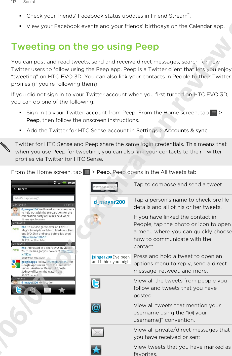 §Check your friends’ Facebook status updates in Friend Stream™.§View your Facebook events and your friends’ birthdays on the Calendar app.Tweeting on the go using PeepYou can post and read tweets, send and receive direct messages, search for newTwitter users to follow using the Peep app. Peep is a Twitter client that lets you enjoy“tweeting” on HTC EVO 3D. You can also link your contacts in People to their Twitterprofiles (if you’re following them).If you did not sign in to your Twitter account when you first turned on HTC EVO 3D,you can do one of the following:§Sign in to your Twitter account from Peep. From the Home screen, tap   &gt;Peep, then follow the onscreen instructions.§Add the Twitter for HTC Sense account in Settings &gt; Accounts &amp; sync.Twitter for HTC Sense and Peep share the same login credentials. This means thatwhen you use Peep for tweeting, you can also link your contacts to their Twitterprofiles via Twitter for HTC Sense.From the Home screen, tap   &gt; Peep. Peep opens in the All tweets tab.Tap to compose and send a tweet.Tap a person’s name to check profiledetails and all of his or her tweets.If you have linked the contact inPeople, tap the photo or icon to opena menu where you can quickly choosehow to communicate with thecontact.Press and hold a tweet to open anoptions menu to reply, send a directmessage, retweet, and more.View all the tweets from people youfollow and tweets that you haveposted.View all tweets that mention yourusername using the “@[yourusername]” convention.View all private/direct messages thatyou have received or sent.View tweets that you have marked asfavorites.117 Social2011/06/07 for certification review only