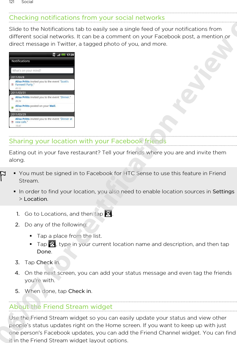 Checking notifications from your social networksSlide to the Notifications tab to easily see a single feed of your notifications fromdifferent social networks. It can be a comment on your Facebook post, a mention ordirect message in Twitter, a tagged photo of you, and more.Sharing your location with your Facebook friendsEating out in your fave restaurant? Tell your friends where you are and invite themalong.§You must be signed in to Facebook for HTC Sense to use this feature in FriendStream.§In order to find your location, you also need to enable location sources in Settings&gt; Location.1. Go to Locations, and then tap  .2. Do any of the following:§Tap a place from the list.§Tap  , type in your current location name and description, and then tapDone.3. Tap Check in.4. On the next screen, you can add your status message and even tag the friendsyou&apos;re with.5. When done, tap Check in.About the Friend Stream widgetUse the Friend Stream widget so you can easily update your status and view otherpeople’s status updates right on the Home screen. If you want to keep up with justone person&apos;s Facebook updates, you can add the Friend Channel widget. You can findit in the Friend Stream widget layout options.121 Social2011/06/07 for certification review only