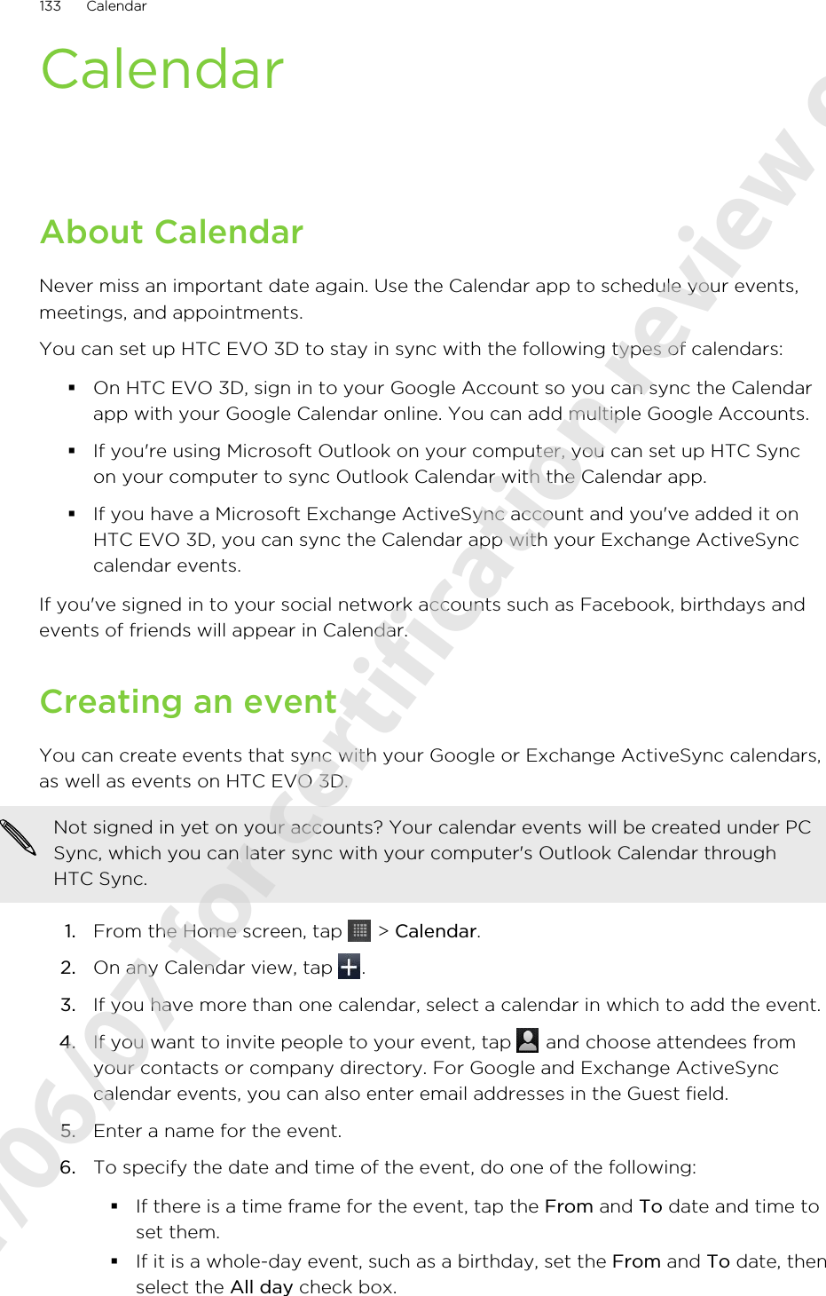 CalendarAbout CalendarNever miss an important date again. Use the Calendar app to schedule your events,meetings, and appointments.You can set up HTC EVO 3D to stay in sync with the following types of calendars:§On HTC EVO 3D, sign in to your Google Account so you can sync the Calendarapp with your Google Calendar online. You can add multiple Google Accounts.§If you&apos;re using Microsoft Outlook on your computer, you can set up HTC Syncon your computer to sync Outlook Calendar with the Calendar app.§If you have a Microsoft Exchange ActiveSync account and you&apos;ve added it onHTC EVO 3D, you can sync the Calendar app with your Exchange ActiveSynccalendar events.If you&apos;ve signed in to your social network accounts such as Facebook, birthdays andevents of friends will appear in Calendar.Creating an eventYou can create events that sync with your Google or Exchange ActiveSync calendars,as well as events on HTC EVO 3D.Not signed in yet on your accounts? Your calendar events will be created under PCSync, which you can later sync with your computer&apos;s Outlook Calendar throughHTC Sync.1. From the Home screen, tap   &gt; Calendar.2. On any Calendar view, tap  .3. If you have more than one calendar, select a calendar in which to add the event.4. If you want to invite people to your event, tap   and choose attendees fromyour contacts or company directory. For Google and Exchange ActiveSynccalendar events, you can also enter email addresses in the Guest field.5. Enter a name for the event.6. To specify the date and time of the event, do one of the following:§If there is a time frame for the event, tap the From and To date and time toset them.§If it is a whole-day event, such as a birthday, set the From and To date, thenselect the All day check box.133 Calendar2011/06/07 for certification review only