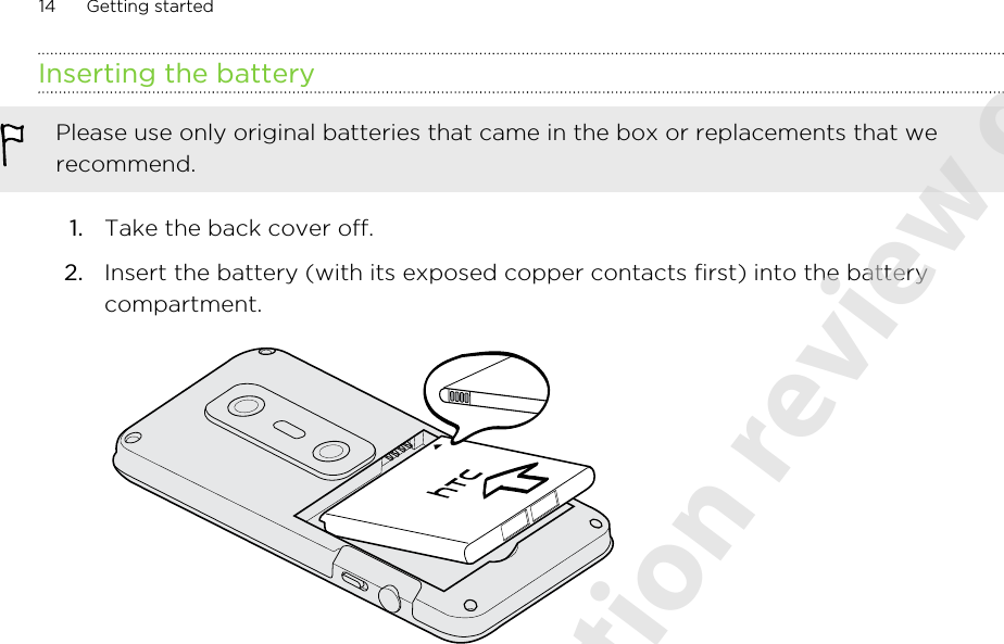 Inserting the batteryPlease use only original batteries that came in the box or replacements that werecommend.1. Take the back cover off.2. Insert the battery (with its exposed copper contacts first) into the batterycompartment. 14 Getting started2011/06/07 for certification review only