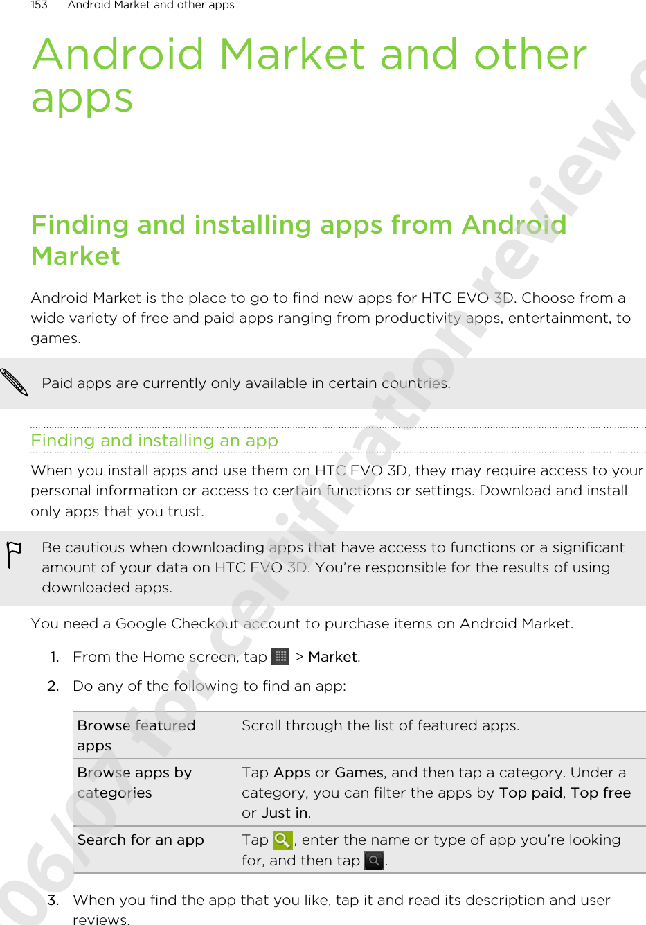 Android Market and otherappsFinding and installing apps from AndroidMarketAndroid Market is the place to go to find new apps for HTC EVO 3D. Choose from awide variety of free and paid apps ranging from productivity apps, entertainment, togames.Paid apps are currently only available in certain countries.Finding and installing an appWhen you install apps and use them on HTC EVO 3D, they may require access to yourpersonal information or access to certain functions or settings. Download and installonly apps that you trust.Be cautious when downloading apps that have access to functions or a significantamount of your data on HTC EVO 3D. You’re responsible for the results of usingdownloaded apps.You need a Google Checkout account to purchase items on Android Market.1. From the Home screen, tap   &gt; Market.2. Do any of the following to find an app:Browse featuredappsScroll through the list of featured apps.Browse apps bycategoriesTap Apps or Games, and then tap a category. Under acategory, you can filter the apps by Top paid, Top freeor Just in.Search for an app Tap  , enter the name or type of app you’re lookingfor, and then tap  .3. When you find the app that you like, tap it and read its description and userreviews.153 Android Market and other apps2011/06/07 for certification review only