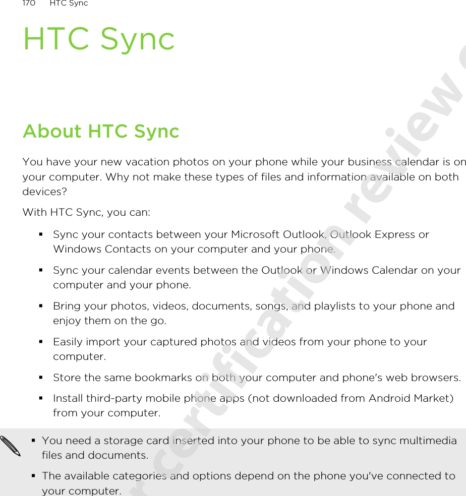 HTC SyncAbout HTC SyncYou have your new vacation photos on your phone while your business calendar is onyour computer. Why not make these types of files and information available on bothdevices?With HTC Sync, you can:§Sync your contacts between your Microsoft Outlook, Outlook Express orWindows Contacts on your computer and your phone.§Sync your calendar events between the Outlook or Windows Calendar on yourcomputer and your phone.§Bring your photos, videos, documents, songs, and playlists to your phone andenjoy them on the go.§Easily import your captured photos and videos from your phone to yourcomputer.§Store the same bookmarks on both your computer and phone&apos;s web browsers.§Install third-party mobile phone apps (not downloaded from Android Market)from your computer.§You need a storage card inserted into your phone to be able to sync multimediafiles and documents.§The available categories and options depend on the phone you&apos;ve connected toyour computer.170 HTC Sync2011/06/07 for certification review only
