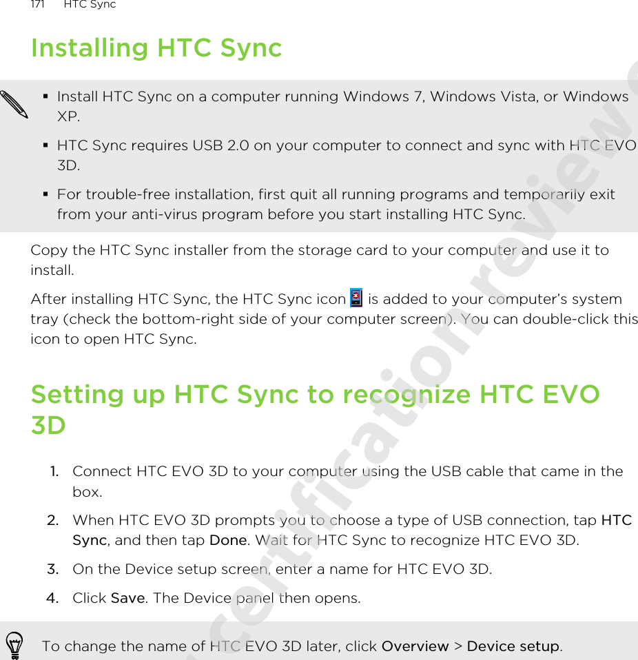 Installing HTC Sync§Install HTC Sync on a computer running Windows 7, Windows Vista, or WindowsXP.§HTC Sync requires USB 2.0 on your computer to connect and sync with HTC EVO3D.§For trouble-free installation, first quit all running programs and temporarily exitfrom your anti-virus program before you start installing HTC Sync.Copy the HTC Sync installer from the storage card to your computer and use it toinstall.After installing HTC Sync, the HTC Sync icon   is added to your computer’s systemtray (check the bottom-right side of your computer screen). You can double-click thisicon to open HTC Sync.Setting up HTC Sync to recognize HTC EVO3D1. Connect HTC EVO 3D to your computer using the USB cable that came in thebox.2. When HTC EVO 3D prompts you to choose a type of USB connection, tap HTCSync, and then tap Done. Wait for HTC Sync to recognize HTC EVO 3D.3. On the Device setup screen, enter a name for HTC EVO 3D.4. Click Save. The Device panel then opens.To change the name of HTC EVO 3D later, click Overview &gt; Device setup.171 HTC Sync2011/06/07 for certification review only