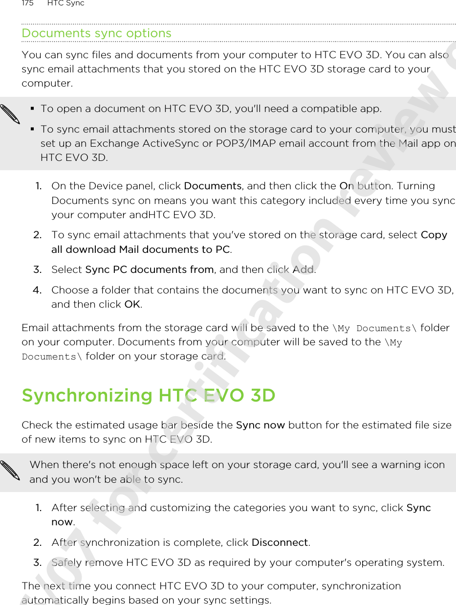Documents sync optionsYou can sync files and documents from your computer to HTC EVO 3D. You can alsosync email attachments that you stored on the HTC EVO 3D storage card to yourcomputer.§To open a document on HTC EVO 3D, you&apos;ll need a compatible app.§To sync email attachments stored on the storage card to your computer, you mustset up an Exchange ActiveSync or POP3/IMAP email account from the Mail app onHTC EVO 3D.1. On the Device panel, click Documents, and then click the On button. TurningDocuments sync on means you want this category included every time you syncyour computer andHTC EVO 3D.2. To sync email attachments that you&apos;ve stored on the storage card, select Copyall download Mail documents to PC. 3. Select Sync PC documents from, and then click Add.4. Choose a folder that contains the documents you want to sync on HTC EVO 3D,and then click OK.Email attachments from the storage card will be saved to the \My Documents\ folderon your computer. Documents from your computer will be saved to the \MyDocuments\ folder on your storage card.Synchronizing HTC EVO 3DCheck the estimated usage bar beside the Sync now button for the estimated file sizeof new items to sync on HTC EVO 3D.When there&apos;s not enough space left on your storage card, you&apos;ll see a warning iconand you won&apos;t be able to sync.1. After selecting and customizing the categories you want to sync, click Syncnow.2. After synchronization is complete, click Disconnect.3. Safely remove HTC EVO 3D as required by your computer&apos;s operating system.The next time you connect HTC EVO 3D to your computer, synchronizationautomatically begins based on your sync settings.175 HTC Sync2011/06/07 for certification review only