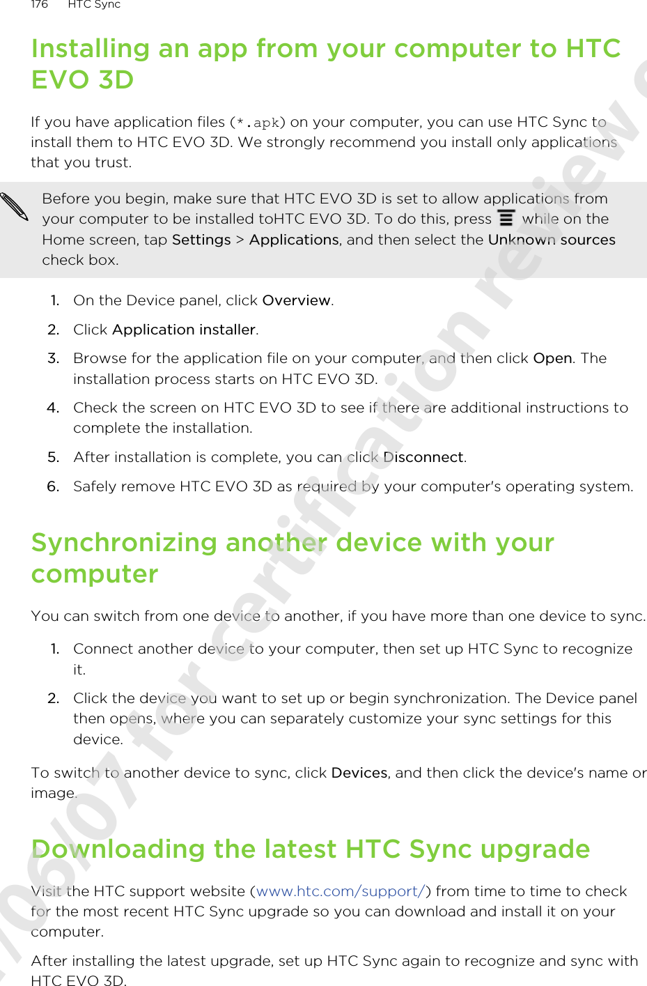 Installing an app from your computer to HTCEVO 3DIf you have application files (*.apk) on your computer, you can use HTC Sync toinstall them to HTC EVO 3D. We strongly recommend you install only applicationsthat you trust.Before you begin, make sure that HTC EVO 3D is set to allow applications fromyour computer to be installed toHTC EVO 3D. To do this, press   while on theHome screen, tap Settings &gt; Applications, and then select the Unknown sourcescheck box.1. On the Device panel, click Overview.2. Click Application installer.3. Browse for the application file on your computer, and then click Open. Theinstallation process starts on HTC EVO 3D.4. Check the screen on HTC EVO 3D to see if there are additional instructions tocomplete the installation.5. After installation is complete, you can click Disconnect.6. Safely remove HTC EVO 3D as required by your computer&apos;s operating system.Synchronizing another device with yourcomputerYou can switch from one device to another, if you have more than one device to sync.1. Connect another device to your computer, then set up HTC Sync to recognizeit.2. Click the device you want to set up or begin synchronization. The Device panelthen opens, where you can separately customize your sync settings for thisdevice.To switch to another device to sync, click Devices, and then click the device&apos;s name orimage.Downloading the latest HTC Sync upgradeVisit the HTC support website (www.htc.com/support/) from time to time to checkfor the most recent HTC Sync upgrade so you can download and install it on yourcomputer.After installing the latest upgrade, set up HTC Sync again to recognize and sync withHTC EVO 3D.176 HTC Sync2011/06/07 for certification review only