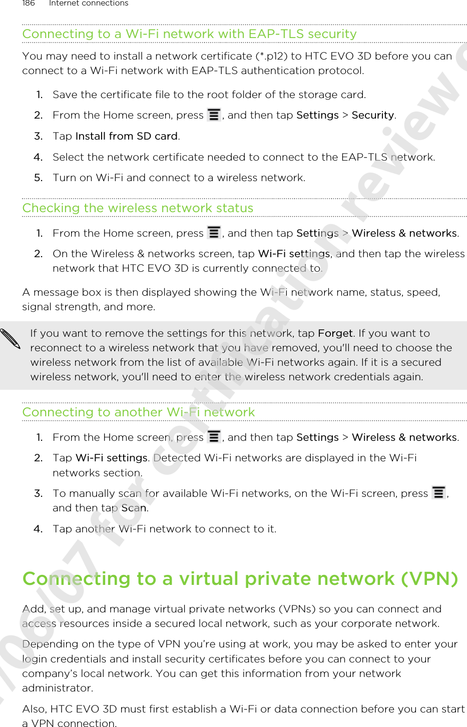 Connecting to a Wi-Fi network with EAP-TLS securityYou may need to install a network certificate (*.p12) to HTC EVO 3D before you canconnect to a Wi-Fi network with EAP-TLS authentication protocol.1. Save the certificate file to the root folder of the storage card.2. From the Home screen, press  , and then tap Settings &gt; Security.3. Tap Install from SD card.4. Select the network certificate needed to connect to the EAP-TLS network.5. Turn on Wi-Fi and connect to a wireless network.Checking the wireless network status1. From the Home screen, press  , and then tap Settings &gt; Wireless &amp; networks.2. On the Wireless &amp; networks screen, tap Wi-Fi settings, and then tap the wirelessnetwork that HTC EVO 3D is currently connected to.A message box is then displayed showing the Wi-Fi network name, status, speed,signal strength, and more.If you want to remove the settings for this network, tap Forget. If you want toreconnect to a wireless network that you have removed, you&apos;ll need to choose thewireless network from the list of available Wi-Fi networks again. If it is a securedwireless network, you&apos;ll need to enter the wireless network credentials again.Connecting to another Wi-Fi network1. From the Home screen, press  , and then tap Settings &gt; Wireless &amp; networks.2. Tap Wi-Fi settings. Detected Wi-Fi networks are displayed in the Wi-Finetworks section.3. To manually scan for available Wi-Fi networks, on the Wi-Fi screen, press  ,and then tap Scan.4. Tap another Wi-Fi network to connect to it.Connecting to a virtual private network (VPN)Add, set up, and manage virtual private networks (VPNs) so you can connect andaccess resources inside a secured local network, such as your corporate network.Depending on the type of VPN you’re using at work, you may be asked to enter yourlogin credentials and install security certificates before you can connect to yourcompany’s local network. You can get this information from your networkadministrator.Also, HTC EVO 3D must first establish a Wi-Fi or data connection before you can starta VPN connection.186 Internet connections2011/06/07 for certification review only