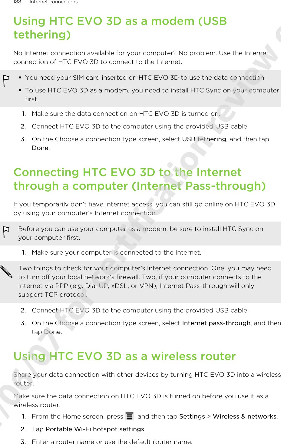 Using HTC EVO 3D as a modem (USBtethering)No Internet connection available for your computer? No problem. Use the Internetconnection of HTC EVO 3D to connect to the Internet.§You need your SIM card inserted on HTC EVO 3D to use the data connection.§To use HTC EVO 3D as a modem, you need to install HTC Sync on your computerfirst.1. Make sure the data connection on HTC EVO 3D is turned on.2. Connect HTC EVO 3D to the computer using the provided USB cable.3. On the Choose a connection type screen, select USB tethering, and then tapDone.Connecting HTC EVO 3D to the Internetthrough a computer (Internet Pass-through)If you temporarily don’t have Internet access, you can still go online on HTC EVO 3Dby using your computer’s Internet connection.Before you can use your computer as a modem, be sure to install HTC Sync onyour computer first.1. Make sure your computer is connected to the Internet. Two things to check for your computer’s Internet connection. One, you may needto turn off your local network’s firewall. Two, if your computer connects to theInternet via PPP (e.g. Dial UP, xDSL, or VPN), Internet Pass-through will onlysupport TCP protocol.2. Connect HTC EVO 3D to the computer using the provided USB cable.3. On the Choose a connection type screen, select Internet pass-through, and thentap Done.Using HTC EVO 3D as a wireless routerShare your data connection with other devices by turning HTC EVO 3D into a wirelessrouter.Make sure the data connection on HTC EVO 3D is turned on before you use it as awireless router.1. From the Home screen, press  , and then tap Settings &gt; Wireless &amp; networks.2. Tap Portable Wi-Fi hotspot settings.3. Enter a router name or use the default router name.188 Internet connections2011/06/07 for certification review only
