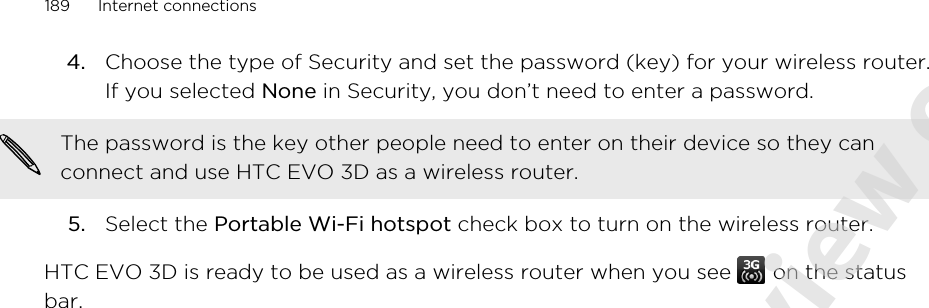 4. Choose the type of Security and set the password (key) for your wireless router.If you selected None in Security, you don’t need to enter a password. The password is the key other people need to enter on their device so they canconnect and use HTC EVO 3D as a wireless router.5. Select the Portable Wi-Fi hotspot check box to turn on the wireless router.HTC EVO 3D is ready to be used as a wireless router when you see   on the statusbar.189 Internet connections2011/06/07 for certification review only