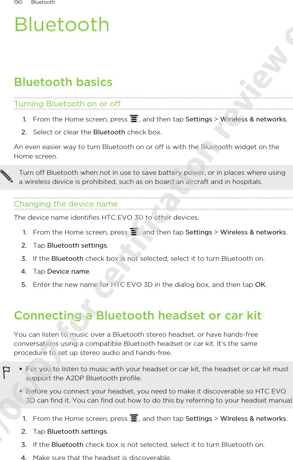 BluetoothBluetooth basicsTurning Bluetooth on or off1. From the Home screen, press  , and then tap Settings &gt; Wireless &amp; networks.2. Select or clear the Bluetooth check box.An even easier way to turn Bluetooth on or off is with the Bluetooth widget on theHome screen.Turn off Bluetooth when not in use to save battery power, or in places where usinga wireless device is prohibited, such as on board an aircraft and in hospitals.Changing the device nameThe device name identifies HTC EVO 3D to other devices.1. From the Home screen, press  , and then tap Settings &gt; Wireless &amp; networks.2. Tap Bluetooth settings.3. If the Bluetooth check box is not selected, select it to turn Bluetooth on.4. Tap Device name.5. Enter the new name for HTC EVO 3D in the dialog box, and then tap OK.Connecting a Bluetooth headset or car kitYou can listen to music over a Bluetooth stereo headset, or have hands-freeconversations using a compatible Bluetooth headset or car kit. It’s the sameprocedure to set up stereo audio and hands-free.§For you to listen to music with your headset or car kit, the headset or car kit mustsupport the A2DP Bluetooth profile.§Before you connect your headset, you need to make it discoverable so HTC EVO3D can find it. You can find out how to do this by referring to your headset manual.1. From the Home screen, press  , and then tap Settings &gt; Wireless &amp; networks.2. Tap Bluetooth settings.3. If the Bluetooth check box is not selected, select it to turn Bluetooth on.4. Make sure that the headset is discoverable.190 Bluetooth2011/06/07 for certification review only