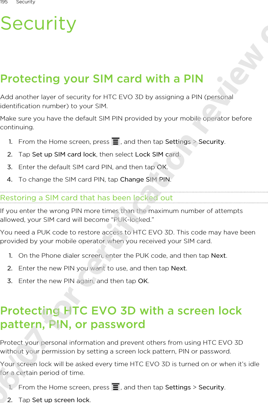 SecurityProtecting your SIM card with a PINAdd another layer of security for HTC EVO 3D by assigning a PIN (personalidentification number) to your SIM.Make sure you have the default SIM PIN provided by your mobile operator beforecontinuing.1. From the Home screen, press  , and then tap Settings &gt; Security.2. Tap Set up SIM card lock, then select Lock SIM card.3. Enter the default SIM card PIN, and then tap OK.4. To change the SIM card PIN, tap Change SIM PIN.Restoring a SIM card that has been locked outIf you enter the wrong PIN more times than the maximum number of attemptsallowed, your SIM card will become “PUK-locked.”You need a PUK code to restore access to HTC EVO 3D. This code may have beenprovided by your mobile operator when you received your SIM card.1. On the Phone dialer screen, enter the PUK code, and then tap Next.2. Enter the new PIN you want to use, and then tap Next.3. Enter the new PIN again, and then tap OK.Protecting HTC EVO 3D with a screen lockpattern, PIN, or passwordProtect your personal information and prevent others from using HTC EVO 3Dwithout your permission by setting a screen lock pattern, PIN or password.Your screen lock will be asked every time HTC EVO 3D is turned on or when it’s idlefor a certain period of time.1. From the Home screen, press  , and then tap Settings &gt; Security.2. Tap Set up screen lock.195 Security2011/06/07 for certification review only